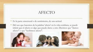 AFECTO
• Es la parte emocional o de sentimiento, de una actitud.
• Del uso que hacemos de la palabra 'afecto' en la vida cotidiana, se puede
inferir que el afecto es algo que puede darse a otro. Decimos que "damos
afecto" o que "recibimos afecto".
 