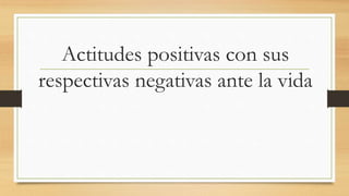 Actitudes positivas con sus
respectivas negativas ante la vida
 