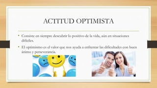 ACTITUD OPTIMISTA
• Consiste en siempre descubrir lo positivo de la vida, aún en situaciones
difíciles.
• El optimismo es el valor que nos ayuda a enfrentar las dificultades con buen
ánimo y perseverancia.
 
