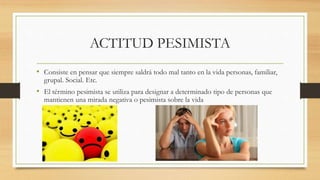 ACTITUD PESIMISTA
• Consiste en pensar que siempre saldrá todo mal tanto en la vida personas, familiar,
grupal. Social. Etc.
• El término pesimista se utiliza para designar a determinado tipo de personas que
mantienen una mirada negativa o pesimista sobre la vida
 