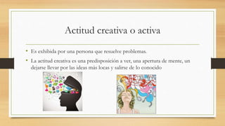 Actitud creativa o activa
• Es exhibida por una persona que resuelve problemas.
• La actitud creativa es una predisposición a ver, una apertura de mente, un
dejarse llevar por las ideas más locas y salirse de lo conocido
 