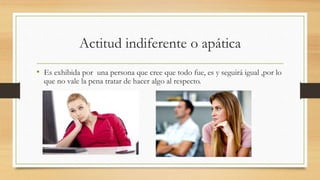 Actitud indiferente o apática
• Es exhibida por una persona que cree que todo fue, es y seguirá igual ,por lo
que no vale la pena tratar de hacer algo al respecto.
 