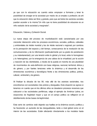 ya que con la educación es cuando estos empiezan a formarse y tener la
posibilidad de encajar en la sociedad por medio de un empleo o profesión, de ahí
que la educación debe ser libre y gratuita, para que así todos los sectores sociales
puedan acceder a la misma."Un niño que no tiene posibilidad de educarse es un
niño excluido de la sociedad y marginado".
Educación, Valores y Cohesión Social.
La nueva etapa del proceso de mundialización está caracterizada por una
creciente interacción entre los procesos económicos, sociales, políticos, culturales
y ambientales de índole mundial y los de índole nacional o regional; por cambios
en la percepción del espacio y del tiempo, consecuencia de la revolución de las
comunicaciones y de la información (particularmente por su grado de penetración
y su instantaneidad); por una tensión entre lo global y lo local, entre lo homogéneo
y lo heterogéneo; por la emergencia de una cultura de la virtualidad; por la acción
y reacción de las identidades, a través de la puesta en marcha de una pluralidad
de movimientos de auto-definición con base religiosa, nacional, territorial, étnica y
de género; y por fuertes tensiones entre la dinámica y el desarrollo de las
dimensiones económica y tecnológica frente a las dimensiones política, jurídica,
cultural, ambiental y de género.
Al finalizar la década de los 90, más allá de los avances sectoriales, nos
encontramos con sociedades más pobres y desiguales. Esta situación se agrava si
tenemos en cuenta que en los últimos años se desataron procesos recesivos que
colocaron a las sociedades periféricas, valga el ejemplo de América Latina, en
situaciones de fragilidad mayor y que en el campo político se reflejaron en el
debilitamiento de las bases de legitimidad.
Esta serie de cambios está dejando sus huellas en la dinámica social y política y
ha favorecido un aumento de las desigualdades, tanto a nivel global como en el
interior de las sociedades. Están afectando directamente a los modelos hasta
 