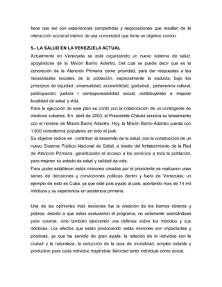 tiene que ver con experiencias compartidas y negociaciones que resultan de la
interacción social al interior de una comunidad que tiene un objetivo común.
5.- LA SALUD EN LA VENEZUELA ACTUAL.
Actualmente en Venezuela se está organizando un nuevo sistema de salud,
apoyándose de la Misión Barrio Adentro. Del cual se puede decir que es la
concreción de la Atención Primaria como prioridad, para dar respuestas a las
necesidades sociales de la población, especialmente la excluida, bajo los
principios de equidad, universalidad, accesibilidad, gratuidad, pertenencia cultural,
participación, justicia t corresponsabilidad social; contribuyendo a mejorar
localidad de salud y vida.
Para la ejecución de este plan se contó con la colaboración de un contingente de
médicos cubanos. En abril de 2003, el Presidente Chávez anuncia su lanzamiento
con el nombre de Misión Barrio Adentro. Hoy, la Misión Barrio Adentro cuenta con
1.600 consultorios populares en todo el país.
Su objetivo radica en contribuir al desarrollo de la salud, con la construcción de un
nuevo Sistema Publico Nacional de Salud, a través del fortalecimiento de la Red
de Atención Primaria, garantizando el acceso a los servicios a toda la población,
para mejorar su estado de salud y calidad de vida.
Para poder establecer estás misiones creadas por el presidente se realizaron unas
series de decisiones y convicciones políticas dentro y fuera de Venezuela, un
ejemplo de esto es Cuba, ya que esté país ayudo al país, aportando mas de 14 mil
médicos y su experiencia en asistencia primaria.
Una de las opiniones más decisivas fue la creación de los barrios obreros y
pobres, debido a que estos sostuvieron el programa, no solamente acercándose
para curarse, sino también ejerciendo una defensa sobre los módulos y sus
doctores. Los efectos que están produciendo estás misiones son impactantes y
positivas, ya que ha servido de gran ayuda, la relación de el individuo con la
ciudad y la naturaleza, la reducción de la tasa de mortalidad, empleo estable y
productivo para cada individuo trayéndole felicidad tanto individual como social.
 