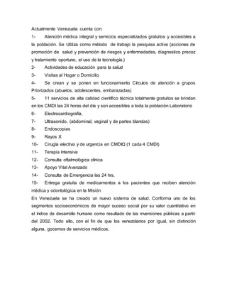 Actualmente Venezuela cuenta con:
1- Atención médica integral y servicios especializados gratuitos y accesibles a
la población. Se Utiliza como método de trabajo la pesquisa activa (acciones de
promoción de salud y prevención de riesgos y enfermedades, diagnostico precoz
y tratamiento oportuno, el uso de la tecnología.)
2- Actividades de educación para la salud
3- Visitas al Hogar o Domicilio
4- Se crean y se ponen en funcionamiento Círculos de atención a grupos
Priorizados (abuelos, adolescentes, embarazadas)
5- 11 servicios de alta calidad científico técnica totalmente gratuitos se brindan
en los CMDI las 24 horas del día y son accesibles a toda la población Laboratorio
6- Electrocardiografía,
7- Ultrasonido, (abdominal, vaginal y de partes blandas)
8- Endoscopias
9- Rayos X
10- Cirugía electiva y de urgencia en CMDIQ (1 cada 4 CMDI)
11- Terapia Intensiva
12- Consulta oftalmológica clínica
13- Apoyo Vital Avanzado
14- Consulta de Emergencia las 24 hrs.
15- Entrega gratuita de medicamentos a los pacientes que reciben atención
médica y odontológica en la Misión
En Venezuela se ha creado un nuevo sistema de salud. Conforma uno de los
segmentos socioeconómicos de mayor suceso social por su valor cuantitativo en
el índice de desarrollo humano como resultado de las inversiones públicas a partir
del 2002. Todo ello, con el fin de que los venezolanos por igual, sin distinción
alguna, gocemos de servicios médicos.
 