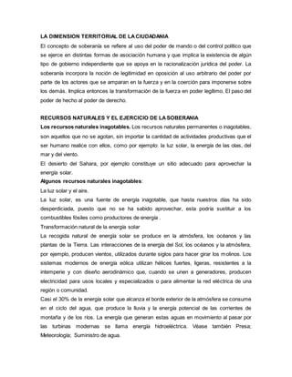 LA DIMENSION TERRITORIAL DE LACIUDADANIA
El concepto de soberanía se refiere al uso del poder de mando o del control político que
se ejerce en distintas formas de asociación humana y que implica la existencia de algún
tipo de gobierno independiente que se apoya en la racionalización jurídica del poder. La
soberanía incorpora la noción de legitimidad en oposición al uso arbitrario del poder por
parte de los actores que se amparan en la fuerza y en la coerción para imponerse sobre
los demás. Implica entonces la transformación de la fuerza en poder legítimo. El paso del
poder de hecho al poder de derecho.
RECURSOS NATURALES Y EL EJERCICIO DE LASOBERANIA
Los recursos naturales inagotables. Los recursos naturales permanentes o inagotables,
son aquellos que no se agotan, sin importar la cantidad de actividades productivas que el
ser humano realice con ellos, como por ejemplo: la luz solar, la energía de las olas, del
mar y del viento.
El desierto del Sahara, por ejemplo constituye un sitio adecuado para aprovechar la
energía solar.
Algunos recursos naturales inagotables:
La luz solar y el aire.
La luz solar, es una fuente de energía inagotable, que hasta nuestros días ha sido
desperdiciada, puesto que no se ha sabido aprovechar, esta podría sustituir a los
combustibles fósiles como productores de energía .
Transformación natural de la energía solar
La recogida natural de energía solar se produce en la atmósfera, los océanos y las
plantas de la Tierra. Las interacciones de la energía del Sol, los océanos y la atmósfera,
por ejemplo, producen vientos, utilizados durante siglos para hacer girar los molinos. Los
sistemas modernos de energía eólica utilizan hélices fuertes, ligeras, resistentes a la
intemperie y con diseño aerodinámico que, cuando se unen a generadores, producen
electricidad para usos locales y especializados o para alimentar la red eléctrica de una
región o comunidad.
Casi el 30% de la energía solar que alcanza el borde exterior de la atmósfera se consume
en el ciclo del agua, que produce la lluvia y la energía potencial de las corrientes de
montaña y de los ríos. La energía que generan estas aguas en movimiento al pasar por
las turbinas modernas se llama energía hidroeléctrica. Véase también Presa;
Meteorología; Suministro de agua.
 