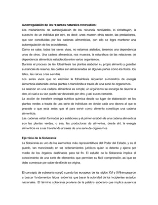 Autorregulación de los recursos naturales renovables:
Los mecanismos de autorregulación de los recursos renovables, lo constituyen, la
sucesivo de un individuo por otro, es decir, unos mueren otros nacen, las predaciones,
que son constituidas por las cadenas alimenticias, con ello se logra mantener una
autorregulación de los ecosistemas.
Como se sabe, todos los seres vivos, no estamos aislados, tenemos una dependencia
unos de otros. Una cadena alimenticia, nos muestra, la naturaleza de las relaciones de
dependencia alimenticia establecida entre varios organismos.
Durante el proceso de las fotosíntesis las plantas elaboran su propio alimento y guardan
sustancias de reserva, las cuales son almacenadas en algunas partes como los frutos, los
tallos, las raíces o las semillas.
Los seres vivos que no efectúan la fotosíntesis requieren suministros de energía
alimenticia elaborada en las plantas o transferida a través de una serie de organismos.
La relación en una cadena alimenticia es simple; un organismo se encarga de devorar a
otro, el cual a su vez puede ser devorado por otro, y así sucesivamente.
La acción de transferir energía nutritiva química desde su lugar de elaboración en las
plantas verdes a través de una serie de individuos en donde cada uno devora al que le
precede o que esta antes que el para servir como alimento constituye una cadena
alimenticia.
Las cadenas están formadas por eslabones y el primer eslabón de una cadena alimenticia
son las plantas verdes, o sea, las productoras de alimentos, desde ahí, la energía
alimenticia va a ser transferida a través de una serie de organismos.
Ejercicio de la Soberania:
La Soberanía es uno de los elementos más representativos del Poder del Estado, y es el
pueblo, tan mencionado en los ordenamientos jurídicos quien lo detenta y ejerce por
medio de los órganos destinados para tal fin. El estudio de la Soberanía implica el
conocimiento de una serie de elementos que permitan su fácil comprensión, así que se
debe comenzar por saber de dónde se origina.
El concepto de soberanía surgió cuando los europeos de los siglos XVI y XVII empezaron
a buscar fundamentos laicos sobre los que basar la autoridad de los incipientes estados
nacionales. El término soberanía proviene de la palabra soberano que implica ausencia
 