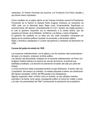 castrenses. El Partido Peronista fue proscrito y la Fundación Eva Perón disuelta y
sus bienes fueron liquidados.
Como resultado de un golpe interno en las Fuerzas Armadas asumió la Presidencia
Provisional de la Nación el General Pedro Eugenio Aramburu en noviembre de
1955, junto con el Almirante Isaac Rojas como Vicepresidente. Significaba un
endurecimiento del régimen. Inmediatamente la C.G.T. declaró una huelga general a
la cual el gobierno respondió con la intervención a la central obrera, que fue
ocupada por fuerzas de la Infantería de Marina y se detuvo a varios dirigentes.
El gobierno fue auxiliado en su labor por una Junta Consultiva, compuesta por
figuras de los partidos políticos (excepto el comunista) y del laicado católico
Rojas y Aramburu desplazaron a Lonardi del gobierno a mediados de Noviembre de
1955.
Causas del golpe de estado de 1955
Los sucesivos enfrentamientos con la iglesia y con los sectores más conservadores
del agro y la industria, enrarecen el clima político.
Las razones del descontento anidaban en el creciente enfrentamiento de Perón con
la Iglesia Católica debido a la sanción de una ley de divorcio, el permiso que
habilitaba prostíbulos y la decisión de abandonar el sostén del culto por parte del
Estado.
La crisis económica había precipitado también la puja distributiva: el sector más rico
y propietario, del campo o la industria, no estaba dispuesto a tolerar una distribución
del ingreso semejante: el 50% del PBI pasaba a los trabajadores.
Algunos argentinos veían a Perón como un dictador, ya que utilizaba medidas
policiales y de fuerza como apoyo, propaganda política en todos los niveles y áreas
y el culto a la personalidad del "líder" promoviendo la aprobación de la población.
 