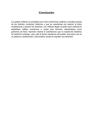 Conclusión
Los golpes militares se produjeron por crisis económicas, políticas y sociales propias
de los distintos momentos históricos y que se caracterizan por quebrar el orden
constitucional y suprimir los derechos. Los militares llegan al poder para restaurar la
estabilidad política, económica o social pero terminan instaurándose como
gobiernos de facto, haciendo imperar el autoritarismo que no respeta los derechos
de nadie.Sin embargo, caen ante la férrea resistencia del pueblo, que busca vivir en
un gobierno constitucional y democrático donde se respeten sus derechos.
 