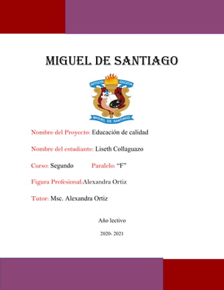 MIGUEL DE SANTIAGO
Nombre del Proyecto: Educación de calidad
Nombre del estudiante: Liseth Collaguazo
Curso: Segundo Paralelo: “F”
Figura Profesional:Alexandra Ortiz
Tutor: Msc. Alexandra Ortiz
Año lectivo
2020- 2021
 