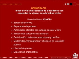 DEMOCRACIA:
modo de vida de sociedad de ciudadanos con
capacidad de ejercer sus derechos civiles
Requisitos básicos: AVANCES
• Estado de derecho
• Separación de poderes
• Autoridades elegidas por sufragio popular y libre
• Estado más cercano a las mayorías
• Participación ciudadana responsable y pacífica
• Modernidad, transparencia y eficiencia en la gestión
pública
• Libertad de prensa
• Experiencia organizativa
 