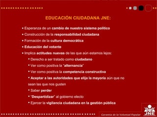 EDUCACIÓN CIUDADANA JNE:
• Esperanza de un cambio de nuestro sistema político
• Construcción de la responsabilidad ciudadana
• Formación de la cultura democrática
• Educación del votante
• Implica actitudes nuevas de las que aún estamos lejos:
 Derecho a ser tratado como ciudadano
 Ver como positiva la “alternancia”
 Ver como positiva la competencia constructiva
 Aceptar a las autoridades que elija la mayoría aún que no
sean las que nos gusten
 Saber perder
 “Despartidizar” al gobierno electo
 Ejercer la vigilancia ciudadana en la gestión pública
 