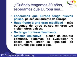 ¿Cuándo tengamos 30 años, esperamos que Europa sea... Esperamos que  Europa tenga nuevos países - países del sureste de Europa Haga frente a una gran movilidad –  más personas de otros países emigren y/o visiten otros países.   No tenga fronteras finalmente Sistema educativo -  planes de estudio comunes, sistemas de evaluación y bases para crear la igualdad de oportunidades para todos . 