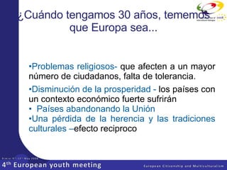 Problemas religiosos-  que afecten a un mayor número de ciudadanos, falta de tolerancia. Disminución  de la prosperidad -  los países con un contexto económico fuerte sufrirán  Países abandonando la Unión Una pérdida de la herencia y las tradiciones culturales   – efecto reciproco ¿Cuándo tengamos 30 años, tememos que Europa sea... 