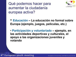 Qué podemos hacer para aumentar la ciudadanía europea activa? Educación  – La educación no formal sobre Europa (ejemplo, juegos, peliculas, etc.) Participación y voluntariado   – ejemplo,  en las actividades deportivas y culturales, el apoyo a las organizaciones juveniles y votando 