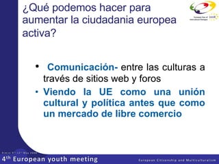 ¿Qué podemos hacer para aumentar la ciudadania europea activa?   Comunicación-  entre las culturas a través de sitios web y foros Viendo la UE como una unión cultural y política antes que como un mercado de libre comercio 