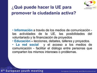 ¿ Qué puede hacer la UE para promover la ciudadanía activa?   Información  a través de los medios de comunicación - las actividades de la UE, las posibilidades del voluntariado y la financiación de proyectos Educación  –  lecciones, debates, talleres y proyectos.  La red social  y el acceso a los medios de comunicación - facilitar el diálogo entre personas que comparten los mismos intereses o problemas. 