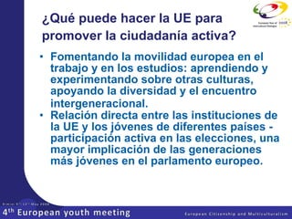 ¿Qué puede hacer la UE para promover la ciudadanía activa?   Fomentando la movilidad europea en el trabajo y en los estudios: aprendiendo y experimentando sobre otras culturas, apoyando la diversidad y el encuentro intergeneracional.   Relación directa entre las instituciones de la UE y los jóvenes de diferentes países - participación activa en las elecciones, una mayor implicación de las generaciones más jóvenes en el parlamento europeo.   