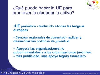 ¿Qué puede hacer la UE para promover la ciudadania activa? UE   periódico - traducido a todas las lenguas europeas   Centros regionales de Juventud - aplicar y desarrollar las políticas   de juventud.     Apoyo a las organizaciones no gubernamentales y a las organizaciones juveniles - más publicidad, más apoyo legal y financiero   
