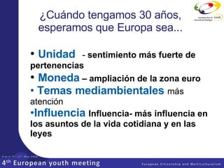 ¿Cuándo tengamos 30 años, esperamos que Europa sea... Unidad   -  sentimiento más fuerte de pertenencias Moneda  – ampliación de la zona euro Temas mediambientales  más atención Influencia  Influencia- más influencia en los asuntos de la vida cotidiana y en las leyes 