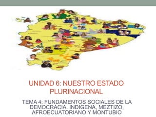 UNIDAD 6: NUESTRO ESTADO
PLURINACIONAL
TEMA 4: FUNDAMENTOS SOCIALES DE LA
DEMOCRACIA. INDIGENA, MEZTIZO,
AFROECUATORIANO Y MONTUBIO
 