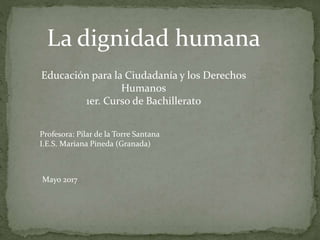 La dignidad humana
Educación para la Ciudadanía y los Derechos
Humanos
1er. Curso de Bachillerato
Profesora: Pilar de la Torre Santana
I.E.S. Mariana Pineda (Granada)
Mayo 2017
 