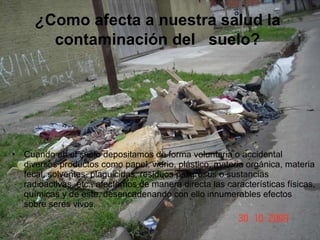 ¿ Como afecta a nuestra salud la  contaminación del   suelo?   Cuando en el suelo depositamos de forma voluntaria o accidental diversos productos como papel, vidrio, plástico, materia orgánica, materia fecal, solventes, plaguicidas, residuos peligrosos o sustancias radioactivas, etc., afectamos de manera directa las características físicas, químicas y de este, desencadenando con ello innumerables efectos sobre seres vivos.  