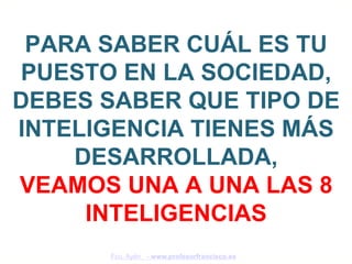 PARA SABER CUÁL ES TU
PUESTO EN LA SOCIEDAD,
DEBES SABER QUE TIPO DE
INTELIGENCIA TIENES MÁS
    DESARROLLADA,
VEAMOS UNA A UNA LAS 8
     INTELIGENCIAS
      Fco. Ayén - www.profesorfrancisco.es
 