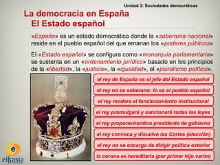 Unidad 3: Sociedades democráticas

La democracia en España
 El Estado español
 «España» es un estado democrático donde la «soberanía nacional»
 reside en el pueblo español del que emanan los «poderes públicos»
 El «Estado español» se configura como «monarquía parlamentaria»
 se sustenta en un «ordenamiento jurídico» basado en los principios
 de la «libertad», la «justicia», la «igualdad», el «pluralismo político».
                           el rey de España es el jefe del Estado español

                           el rey no es soberano: lo es el pueblo español

                           el rey modera el funcionamiento institucional

                           el rey promulgará y sancionará todas las leyes

                           el rey propone/nombra presidente de gobierno

                           el rey convoca y disuelve las Cortes (elección)

                           el rey no se encarga de dirigir política exterior

                           la corona es hereditaria (por primer hijo varón)
 