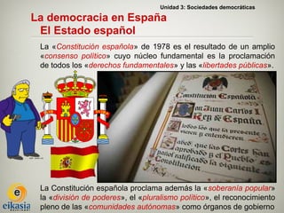 Unidad 3: Sociedades democráticas

La democracia en España
 El Estado español
 La «Constitución española» de 1978 es el resultado de un amplio
 «consenso político» cuyo núcleo fundamental es la proclamación
 de todos los «derechos fundamentales» y las «libertades públicas».




 La Constitución española proclama además la «soberanía popular»
 la «división de poderes», el «pluralismo político», el reconocimiento
 pleno de las «comunidades autónomas» como órganos de gobierno
 