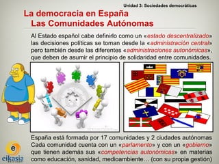 Unidad 3: Sociedades democráticas

La democracia en España
 Las Comunidades Autónomas
 Al Estado español cabe definirlo como un «estado descentralizado»
 las decisiones políticas se toman desde la «administración central»
 pero también desde las diferentes «administraciones autonómicas»,
 que deben de asumir el principio de solidaridad entre comunidades.




 España está formada por 17 comunidades y 2 ciudades autónomas
 Cada comunidad cuenta con un «parlamento» y con un «gobierno»
 que tienen además sus «competencias autonómicas» en materias
 como educación, sanidad, medioambiente… (con su propia gestión)
 