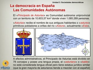 Unidad 3: Sociedades democráticas

La democracia en España
 Las Comunidades Autónomas
 El «Principado de Asturias» es Comunidad autónoma uniprovincial
 con un territorio de 10.603,57 km² donde viven 1.085.289 personas.
 «Asturias» recibe el nombre de sus antiguos habitantes o «astures»
 primitivos pobladores a orillas del río «Astura», actualmente «Esla».




 A efectos administrativos, el Principado de Asturias está dividido en
 78 concejos y posee una lengua propia, el «asturiano» o «bable»:
 no está considerada lengua oficial pero tiene estatus jurídico similar
 (que la gran mayoría de asturianos tiende a mezclar con el español)
 