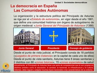 Unidad 3: Sociedades democráticas

La democracia en España
 Las Comunidades Autónomas
 La organización y la estructura política del Principado de Asturias
 se rige por el «Estatuto de autonomía», en vigor desde el año 1981,
 que define una comunidad histórica con órgano de autogobierno de
 origen medieval: «Junta General del Principado de Asturias» (1388)




      Junta General                     Presidente                Consejo de gobierno
 Desde el punto de vista judicial, el Principado consta de 18 partidos
 («juzgados de primera instancia» en la capital de cada uno de ellos)
 Desde el punto de vista sanitario, Asturias tiene 8 áreas sanitarias y
 2 distritos con 66 «zonas básicas», 15 «zonas especiales» de salud
 Actualmente, el Principado de Asturias tiene una serie de competencias que le son propias en
 distintos ámbitos como la educación, la sanidad, la hacienda, la infraestructura y la cultura.
 Además, debe regular y adaptar muchas leyes nacionales a las características de su entorno.
 