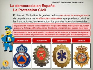 Unidad 3: Sociedades democráticas

La democracia en España
 La Protección Civil
 Protección Civil ultima la gestión de los «servicios de emergencias»
 de un país ante las «catástrofes naturales» que puedan producirse:
 las inundaciones, los terremotos, los grandes incendios forestales...
  la prevención consiste en la detección de los posibles focos de riesgo que se puedan
  producir y de las posibles situaciones de máxima emergencia que puedan tener lugar

  la intervención es la participación coordinada de los cuerpos y fuerzas de seguridad
  del Estado cuando se produce una situación de máximo riesgo o máxima emergencia


    protección            bomberos               sanitarios              policía
 
