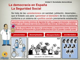 Unidad 3: Sociedades democráticas

La democracia en España
 La Seguridad Social
 Se trata de las «prestaciones» en sanidad, jubilación, desempleo...
 que el Estado usa para «garantizar el bienestar» de los ciudadanos
 conforme a un sistema de «política social» previamente establecido
  garantiza unos niveles mínimos de dignidad de vida y asegura el bienestar ciudadano
  al llegar a la vejez o en los casos de enfermedad, orfandad, discapacidad o accidente

  corrige los desequilibrios de riqueza y oportunidades y proporciona ciertos servicios
  a ciudadanos pertenecientes a grupos desfavorecidos que no pueden costear ayudas


   pensionistas         desempleados           discapacitados         accidentados
 