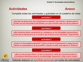 Unidad 3: Sociedades democráticas



Actividades                                                       Anexo
 Completa todas las actividades y guárdalas en el cuaderno de clase
                                     actividad 1

  ¿Qué tipo de democracia hay actualmente en España? ¿Es directa o representativa?
  ¿Cuáles son los tres poderes del Estado y en qué consiste cada uno de los poderes?


                                     actividad 2
  ¿Qué derechos tienen usualmente los ciudadanos en las sociedades democráticas?
  ¿Crees que la democracia es un sistema que favorece a los individuos? Arguméntalo


                                     actividad 3

  ¿Cuál es tu Comunidad autónoma? ¿Cómo se llaman el parlamento e instituciones?
  ¿Quién es el presidente y de qué partido? ¿Desde cuándo está vigente el Estatuto?


                                     actividad 4
   ¿Qué es una persona física? ¿A qué se denomina «renta de una persona física»?
   ¿Consideras beneficioso para la sociedad pagar impuestos? ¿Hay mucho fraude?

  Deberás elaborar un «portfolio personal» con todas las actividades
 