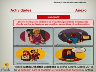 Unidad 3: Sociedades democráticas



Actividades                                                       Anexo
                                    actividad 5

    Observa las imágenes, contesta a las preguntas argumentando tus respuestas
   Escribe una lista de 5 acciones que consideres democráticas y 5 no democráticas




 Fuente: Marisa Amodeo Escribano (Editorial Oxford, Madrid 2010)
 en «Educación para la ciudadanía y los derechos humanos» Ánfora
 