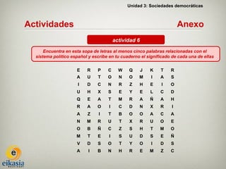 Unidad 3: Sociedades democráticas



Actividades                                                            Anexo
                                         actividad 6

      Encuentra en esta sopa de letras al menos cinco palabras relacionadas con el
  sistema político español y escribe en tu cuaderno el significado de cada una de ellas


                     E    R    P    C      W   Q       J   K   T   R
                     A    U    T    O      N   O    M      I   A   S
                      I   D    C    N      R   Z    H      E   I   O
                     U    H    X    S      E   Y       E   L   C   D
                     Q    E    A    T      M   R    A      Ñ   A   H
                     R    A    O     I     C   D    N      X   R   I
                     A    Z     I   T      B   O    O      A   C   A
                     N    M    R    U      T   X    R      U   O   E
                     O    B    Ñ    C      Z   S    H      T   M   O
                     M    T    E     I     S   U    D      S   E   Ñ
                     V    D    S    O      T   Y    O      I   D   S
                     A     I   B    N      H   R       E   M   Z   C
 