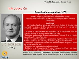 Unidad 3: Sociedades democráticas



   Introducción
                            Constitución española de 1978
                                 Don Juan Carlos I, Rey de España
                       A todos los que la presente vieren y entendieren, sabed:
                Que las Cortes han aprobado y el Pueblo español ratificado la siguiente
                                             Constitución:
                                            Preámbulo
                 La Nación Española, deseando establecer la justicia, la libertad y la
             seguridad y promover el bien de cuantos la integren, en uso de su
             soberanía, proclama su voluntad de:
             • Garantizar la convivencia democrática dentro de la Constitución y de las
             Leyes conforme a un orden económico y social justo.
             • Consolidar un Estado de Derecho que asegure el imperio de la Ley como
             expresión de la voluntad popular.
             • Proteger a todos los españoles y pueblos de España en el ejercicio de los
             derechos humanos, sus culturas y tradiciones, lenguas e instituciones.
             • Promover el progreso de la cultura y de la economía para asegurar a todos
J.C.BORBÓN   una digna calidad de vida.
             • Establecer una sociedad democrática avanzada, y
   (1938-)   • Colaborar en el fortalecimiento de unas relaciones pacíficas y de eficaz
             cooperación entre todos los pueblos de la Tierra.
             Padres de la Constitución, Constitución española Congreso de los diputados
             (Sancionada por el rey Don Juan Carlos I de España, 6 de diciembre de 1978)
 