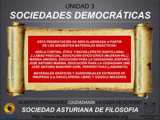 UNIDAD 3
SOCIEDADES DEMOCRÁTICAS

        ESTA PRESENTACIÓN HA SIDO ELABORADA A PARTIR
           DE LOS SIGUIENTES MATERIALES DIDÁCTICOS:

         ADELA CORTINA, ÉTICA Y BACHILLERATO (SANTILLANA)
     J.J.ABAD PASCUAL, EDUCACIÓN ETICO-CÍVICA (McGRAW HILL)
    MARISA AMODEO, EDUCACIÓN PARA LA CIUDADANÍA (OXFORD)
    JOSÉ ANTONIO MARINA, EDUCACIÓN PARA LA CIUDADANÍA (SM)
      JOSÉ ANTONIO BAIGORRI GOÑI, PERSPECTIVAS (LABERINTO)

      MATERIALES GRÁFICOS Y AUDIOVISUALES EXTRAIDOS DE
      WIKIPEDIA (LA ENCICLOPEDIA LIBRE) Y GOOGLE IMÁGENES




 ALBERTO FERNANDEZ CIUDADANÍA LA CASA DE ELROND
  SOCIEDAD ASTURIANA DE FILOSOFIA
     http://www.sociedadasturianadefilosofia.org              Sociedad Asturiana
                                                                 de Filosofía
 