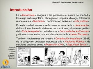 Unidad 3: Sociedades democráticas



  Introducción
            La «democracia» asegura a las personas su esfera de libertad y
            les exige cultura política, abnegación, espíritu, diálogo, tolerancia
            respeto a las «libertades», participación activa en «vida política».
            En esta unidad vamos a reflexionar acerca de la «democracia»,
            del funcionamiento de sistemas democráticos, el sistema político
            del «Estado español» con todas sus «Comunidades Autónomas»
            y situaremos nuestro país en el contexto de la «Unión Europea».
            También hablaremos de nuestra «Constitución española» (1987)
            de la obligación de pagar impuestos a la «Hacienda Pública», de
            servicios públicos como «Protección Civil», «Seguridad Social»...
  Joaquín
Salvador
   Lavado
  QUINO,
Mafalda
 (Lumen)
 