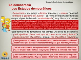 Unidad 3: Sociedades democráticas

La democracia
 Los Estados democráticos
 «Democracia», del griego «demos» (pueblo) y «krateo» (mandar),
 «mandato o gobierno del pueblo», es forma de organización política
 en que el pueblo (llamado «sociedad civil») se gobierna a sí mismo.
 La Real Academia de la Lengua la define como «doctrina política favorable a la intervención
 del pueblo en el gobierno, o bien predominio político del pueblo en el gobierno de un Estado»
 Frente a otras formas de organización política como la «monarquía», en la que solo una sola
 persona tiene el poder, o la «oligarquía», en la que solo son unos cuantos quienes gobiernan
 (normalmente los ricos) democracia significa que «el poder está en manos de las personas».

 Esta definición de democracia nos plantea una serie de dificultades:
 «¿qué significado tiene decir que el pueblo es el que gobierna?»,
 «¿quiénes forman el pueblo?», o bien «¿es el pueblo la mayoría?».
  ¿Debe gobernar el pueblo de forma directa, mediante unas asambleas?
  ¿Bastará con que elija unos representantes para que decidan por ellos?

  ¿Qué es exactamente un representante? ¿Mero portavoz de los demás?
  ¿Al ser elegido debe aplicar sus propios criterios o criterios comunes?

  ¿Debe obedecer el pueblo a un gobierno que tome decisiones ilegales?
  ¿Está el pueblo legitimado para desobedecer ante decisiones injustas?
 