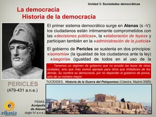 Unidad 3: Sociedades democráticas

     La democracia
      Historia de la democracia
                             El primer sistema democrático surge en Atenas (s -V):
                             los ciudadanos están íntimamente comprometidos con
                             las «decisiones públicas», la «elaboración de leyes» y
                             participan también en la «administración de la justicia»
                             El gobierno de Pericles se sustenta en dos principios:
                             «isonomía» (la igualdad de los ciudadanos ante la ley)
                               «isegoría» (igualdad de todos en el uso de la
                             palabra). un régimen de gobierno que no envidia las leyes de otras
                                 Tenemos
                             ciudades, sino que más somos ejemplo para otros que imitadores de los
                             demás. Su nombre es democracia, por no depender el gobierno de pocos,
                             sino de un número mayor.
                             TUCÍDIDES, Historia de la Guerra del Peloponeso (Cátedra, Madrid 2005)
PERICLES
(479-431 a.n.e.)

                 FIDIAS,
              Acrópolis
              de Atenas
         (siglo IV a.n.e.)
 