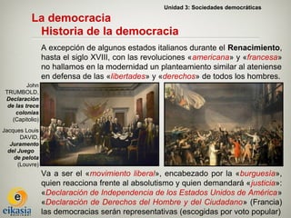 Unidad 3: Sociedades democráticas

           La democracia
            Historia de la democracia
                  A excepción de algunos estados italianos durante el Renacimiento,
                  hasta el siglo XVIII, con las revoluciones «americana» y «francesa»
                  no hallamos en la modernidad un planteamiento similar al ateniense
                  en defensa de las «libertades» y «derechos» de todos los hombres.
          John
 TRUMBOLD,
 Declaración
  de las trece
     colonias
    (Capitolio)
Jacques Louis
       DAVID,
   Juramento
  del Juego
    de pelota
      (Louvre)
                  Va a ser el «movimiento liberal», encabezado por la «burguesía»,
                  quien reacciona frente al absolutismo y quien demandará «justicia»:
                  «Declaración de Independencia de los Estados Unidos de América»
                  «Declaración de Derechos del Hombre y del Ciudadano» (Francia)
                  las democracias serán representativas (escogidas por voto popular)
 