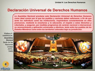 Unidad 4: Los Derechos Humanos



     Declaración Universal de Derechos Humanos
              La Asamblea Nacional proclama esta Declaración Universal de Derechos Humanos
              como ideal común por el que los pueblos y naciones deben esforzarse, a fin de que
              tanto los individuos como las instituciones, inspirándose constantemente en ellas
              promuevan, mediante la enseñanza y la educación, el respeto a estos Derechos y
              Libertades, y aseguren, por medidas progresivas de carácter nacional e internacional,
              su reconocimiento y aplicación universales y efectivos, tanto entre los pueblos de los
              Estados Miembros como entre los territorios colocados bajo su jurisdicción.

 Wallace K.
HARRISON,
 Asamblea
   General
Sede de las
  Naciones
    Unidas
     (NYC,
      1949)
 