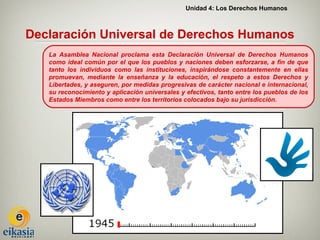 Unidad 4: Los Derechos Humanos



Declaración Universal de Derechos Humanos
   La Asamblea Nacional proclama esta Declaración Universal de Derechos Humanos
   como ideal común por el que los pueblos y naciones deben esforzarse, a fin de que
   tanto los individuos como las instituciones, inspirándose constantemente en ellas
   promuevan, mediante la enseñanza y la educación, el respeto a estos Derechos y
   Libertades, y aseguren, por medidas progresivas de carácter nacional e internacional,
   su reconocimiento y aplicación universales y efectivos, tanto entre los pueblos de los
   Estados Miembros como entre los territorios colocados bajo su jurisdicción.
 