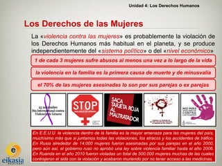 Unidad 4: Los Derechos Humanos



Los Derechos de las Mujeres
 La «violencia contra las mujeres» es probablemente la violación de
 los Derechos Humanos más habitual en el planeta, y se produce
 independientemente del «sistema político» o del «nivel económico»
  1 de cada 3 mujeres sufre abusos al menos una vez a lo largo de la vida

  la violencia en la familia es la primera causa de muerte y de minusvalía

   el 70% de las mujeres asesinadas lo son por sus parejas o ex parejas




 En E.E.U.U. la violencia dentro de la familia es la mayor amenaza para las mujeres del país,
 muchísimo más que si juntamos todas las violaciones, los atracos y los accidentes de tráfico.
 En Rusia alrededor de 14.000 mujeres fueron asesinadas por sus parejas en el año 2000,
 pero aún así, el gobierno ruso no aprobó una ley sobre violencia familiar hasta el año 2006.
 En Ruanda en el año 2010 fueron violadas un total de 500.000 mujeres muchas de las cuales
 contrajeron el sida con la violación y acabaron muriendo por no tener acceso a las medicinas.
 