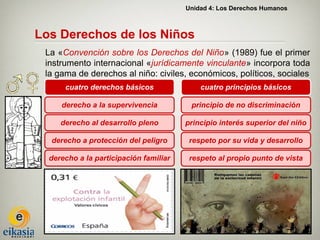 Unidad 4: Los Derechos Humanos



Los Derechos de los Niños
 La «Convención sobre los Derechos del Niño» (1989) fue el primer
 instrumento internacional «jurídicamente vinculante» incorpora toda
 la gama de derechos al niño: civiles, económicos, políticos, sociales
      cuatro derechos básicos               cuatro principios básicos

     derecho a la supervivencia          principio de no discriminación

     derecho al desarrollo pleno        principio interés superior del niño

  derecho a protección del peligro       respeto por su vida y desarrollo

  derecho a la participación familiar    respeto al propio punto de vista
 