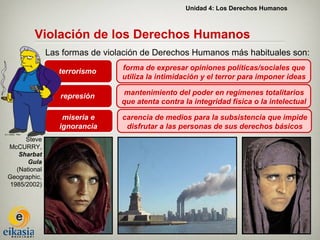 Unidad 4: Los Derechos Humanos



         Violación de los Derechos Humanos
               Las formas de violación de Derechos Humanos más habituales son:

                  terrorismo     forma de expresar opiniones políticas/sociales que
                                 utiliza la intimidación y el terror para imponer ideas

                  represión       mantenimiento del poder en regímenes totalitarios
                                 que atenta contra la integridad física o la intelectual

                   miseria e     carencia de medios para la subsistencia que impide
                  ignorancia      disfrutar a las personas de sus derechos básicos
      Steve
McCURRY,
    Sharbat
       Gula
   (National
Geographic,
 1985/2002)
 