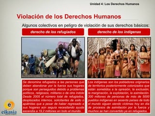 Unidad 4: Los Derechos Humanos



Violación de los Derechos Humanos
 Algunos colectivos en peligro de violación de sus derechos básicos:
       derecho de los refugiados                            derecho de los indígenas




 Se denomina refugiados a las personas que           Los indígenas son los pobladores originarios
 deben abandonar por la fuerza sus hogares           de territorios posteriormente colonizados que
 porque son perseguidos debido a problemas           están sometidos a la opresión, la exclusión,
 políticos, religiosos, militares o de otra índole   la marginación, la explotación, la asimilación.
 Desde 2005 el número total de refugiados,           300 millones de personas de más de 5000
 desplazados internos, solicitantes de asilo o       pueblos indígenas en sesenta países de todo
 apátridas que a pesar de haber regresado a          el mundo siguen siendo víctimas hoy en día
 sus hogares aún seguía necesitando ayuda            de procesos de asimilación por la fuerza y
 ascendía a 19,2 millones en todo el mundo.          muchos se han convertido ya en refugiados.
 